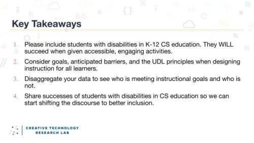 Four key takeaways from Maya Israel's 熟女体下毛毛黑森林 seminar: 1, include students with disabilities in K-12 CS education. They will succeed when given accessible, engaging activities. 2, consider goals, anticipated barriers, and the UDL principles when designing instructions for all learners. 3, disaggregate your data to see who is meeting instructional goals and who is not. 4, share successes of students with disabilities in CS education so we can start shifting the discourse to better inclusion.